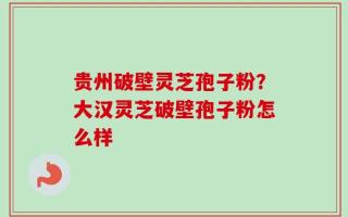 贵州破壁灵芝孢子粉？大汉灵芝破壁孢子粉怎么样