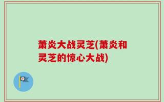 萧炎大战灵芝(萧炎和灵芝的惊心大战)