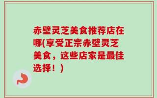 赤壁灵芝美食推荐店在哪(享受正宗赤壁灵芝美食，这些店家是最佳选择！)