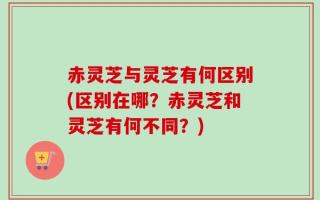 赤灵芝与灵芝有何区别(区别在哪？赤灵芝和灵芝有何不同？)