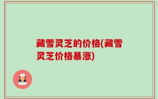 藏雪灵芝的价格(藏雪灵芝价格暴涨)