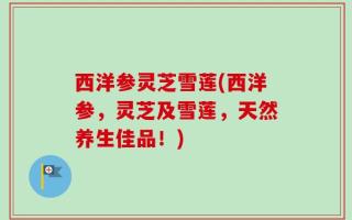 西洋参灵芝雪莲(西洋参，灵芝及雪莲，天然养生佳品！)