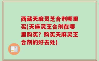西藏天麻灵芝合剂哪里买(天麻灵芝合剂在哪里购买？购买天麻灵芝合剂的好去处)