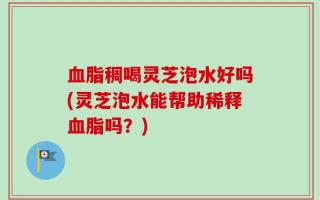 血脂稠喝灵芝泡水好吗(灵芝泡水能帮助稀释血脂吗？)