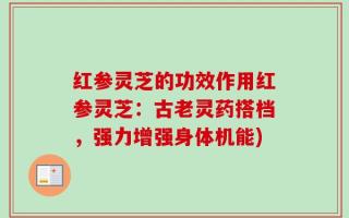 红参灵芝的功效作用红参灵芝：古老灵药搭档，强力增强身体机能)