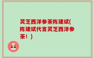 灵芝西洋参茶陈建斌(陈建斌代言灵芝西洋参茶！)