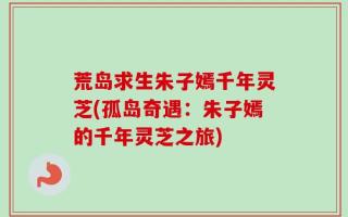 荒岛求生朱子嫣千年灵芝(孤岛奇遇：朱子嫣的千年灵芝之旅)