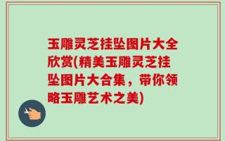 玉雕灵芝挂坠图片大全欣赏(精美玉雕灵芝挂坠图片大合集，带你领略玉雕艺术之美)