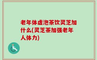 老年体虚泡茶饮灵芝加什么(灵芝茶加强老年人体力)