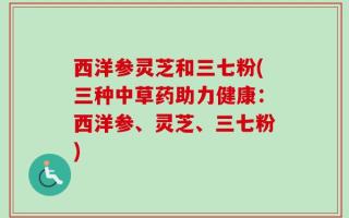 西洋参灵芝和三七粉(三种中草药助力健康：西洋参、灵芝、三七粉)