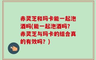 赤灵芝和玛卡能一起泡酒吗(能一起泡酒吗？赤灵芝与玛卡的组合真的有效吗？)