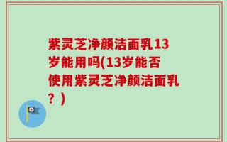 紫灵芝净颜洁面乳13岁能用吗(13岁能否使用紫灵芝净颜洁面乳？)