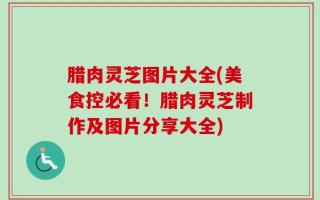 腊肉灵芝图片大全(美食控必看！腊肉灵芝制作及图片分享大全)