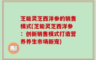 芝能灵芝西洋参的销售模式(芝能灵芝西洋参：创新销售模式打造营养养生市场新宠)