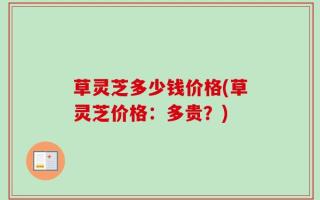 草灵芝多少钱价格(草灵芝价格：多贵？)