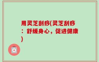 用灵芝刮痧(灵芝刮痧：舒缓身心，促进健康)