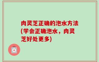 肉灵芝正确的泡水方法(学会正确泡水，肉灵芝好处更多)