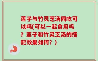 莲子与竹灵芝汤同吃可以吗(可以一起食用吗？莲子和竹灵芝汤的搭配效果如何？)