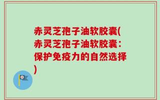 赤灵芝孢子油软胶囊(赤灵芝孢子油软胶囊：保护免疫力的自然选择)