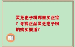 灵芝孢子粉哪里买正宗？寻找正品灵芝孢子粉的购买渠道？