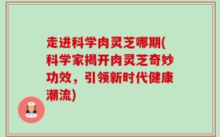 走进科学肉灵芝哪期(科学家揭开肉灵芝奇妙功效，引领新时代健康潮流)