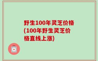 野生100年灵芝价格(100年野生灵芝价格直线上涨)