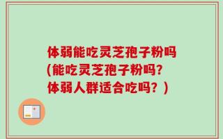 体弱能吃灵芝孢子粉吗(能吃灵芝孢子粉吗？体弱人群适合吃吗？)