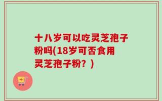 十八岁可以吃灵芝孢子粉吗(18岁可否食用灵芝孢子粉？)