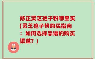 修正灵芝孢子粉哪里买(灵芝孢子粉购买指南：如何选择靠谱的购买渠道？)
