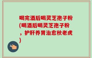 喝完酒后喝灵芝孢子粉(喝酒后喝灵芝孢子粉，护肝养胃治愈秋老虎)
