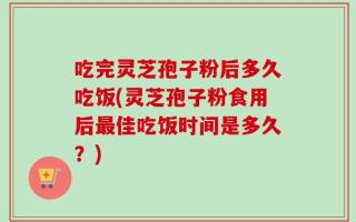 吃完灵芝孢子粉后多久吃饭(灵芝孢子粉食用后最佳吃饭时间是多久？)