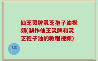 仙芝灵牌灵芝孢子油视频(制作仙芝灵牌和灵芝孢子油的教程视频)
