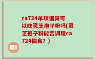 ca724单项偏高可以吃灵芝孢子粉吗(灵芝孢子粉能否调理ca724偏高？)