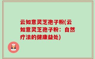 云如意灵芝孢子粉(云如意灵芝孢子粉：自然疗法的健康益处)