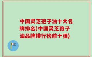 中国灵芝孢子油十大名牌排名(中国灵芝孢子油品牌排行榜前十强)