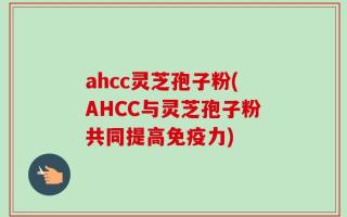ahcc灵芝孢子粉(AHCC与灵芝孢子粉共同提高免疫力)