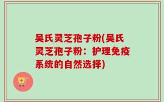 吴氏灵芝孢子粉(吴氏灵芝孢子粉：护理免疫系统的自然选择)