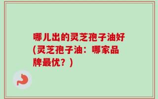 哪儿出的灵芝孢子油好(灵芝孢子油：哪家品牌最优？)