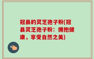 冠县的灵芝孢子粉(冠县灵芝孢子粉：拥抱健康，享受自然之美)