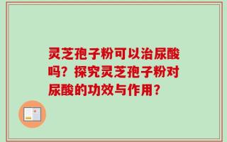 灵芝孢子粉可以治尿酸吗？探究灵芝孢子粉对尿酸的功效与作用？
