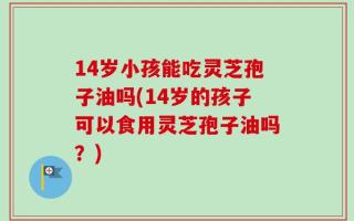 14岁小孩能吃灵芝孢子油吗(14岁的孩子可以食用灵芝孢子油吗？)