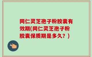 同仁灵芝孢子粉胶囊有效期(同仁灵芝孢子粉胶囊保质期是多久？)