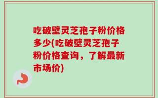 吃破壁灵芝孢子粉价格多少(吃破壁灵芝孢子粉价格查询，了解最新市场价)