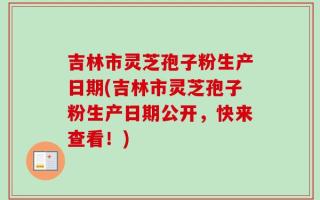 吉林市灵芝孢子粉生产日期(吉林市灵芝孢子粉生产日期公开，快来查看！)