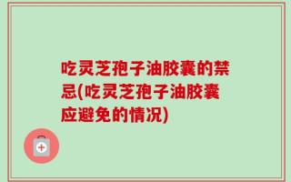 吃灵芝孢子油胶囊的禁忌(吃灵芝孢子油胶囊应避免的情况)