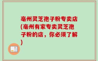 亳州灵芝孢子粉专卖店(亳州有家专卖灵芝孢子粉的店，你必须了解)