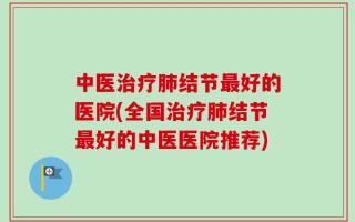中医治疗肺结节最好的医院(全国治疗肺结节最好的中医医院推荐)