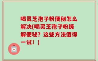 喝灵芝孢子粉便秘怎么解决(喝灵芝孢子粉缓解便秘？这些方法值得一试！)