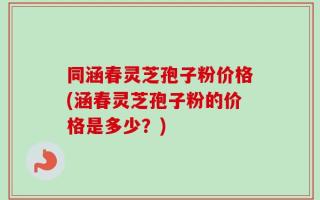 同涵春灵芝孢子粉价格(涵春灵芝孢子粉的价格是多少？)