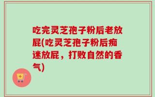吃完灵芝孢子粉后老放屁(吃灵芝孢子粉后痴迷放屁，打败自然的香气)